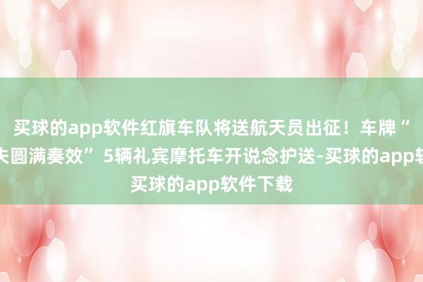 买球的app软件红旗车队将送航天员出征！车牌“万无一失圆满奏效” 5辆礼宾摩托车开说念护送-买球的app软件下载