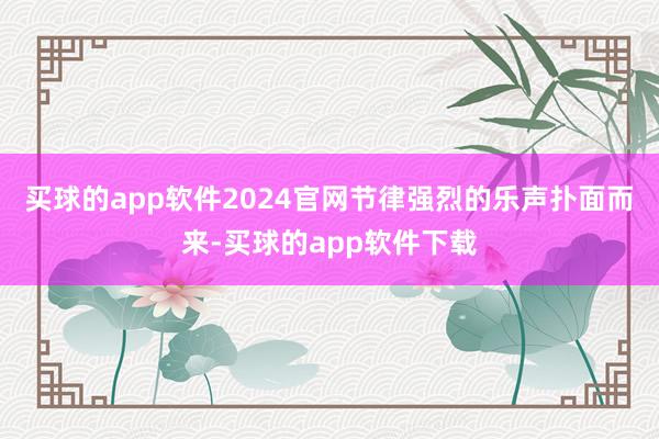 买球的app软件2024官网节律强烈的乐声扑面而来-买球的app软件下载