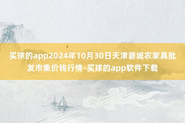 买球的app2024年10月30日天津碧城农家具批发市集价钱行情-买球的app软件下载