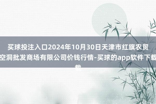 买球投注入口2024年10月30日天津市红旗农贸空洞批发商场有限公司价钱行情-买球的app软件下载