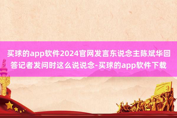 买球的app软件2024官网发言东说念主陈斌华回答记者发问时这么说说念-买球的app软件下载