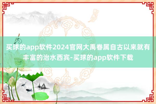 买球的app软件2024官网大禹眷属自古以来就有丰富的治水西宾-买球的app软件下载