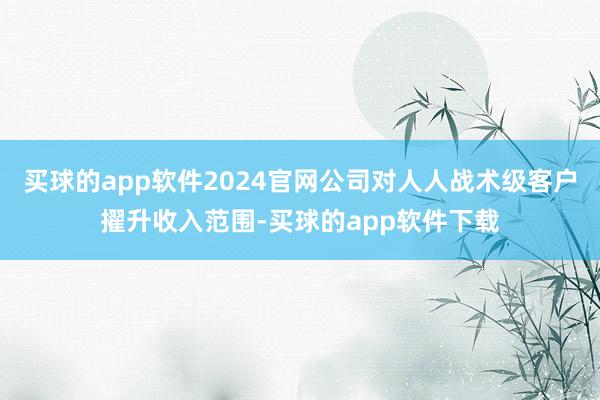 买球的app软件2024官网公司对人人战术级客户擢升收入范围-买球的app软件下载