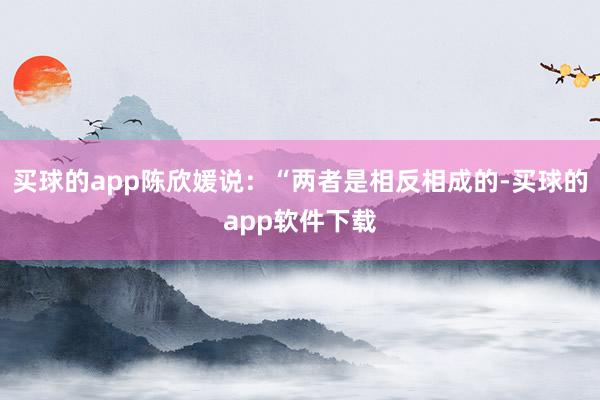 买球的app陈欣媛说：“两者是相反相成的-买球的app软件下载