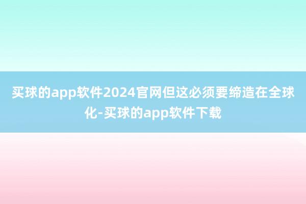 买球的app软件2024官网但这必须要缔造在全球化-买球的app软件下载
