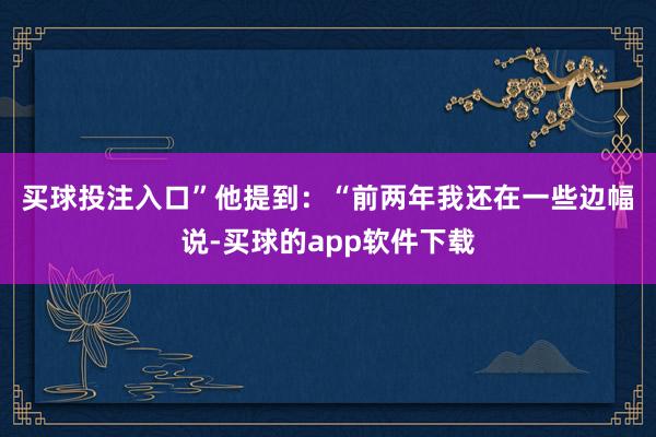 买球投注入口”　　他提到：“前两年我还在一些边幅说-买球的app软件下载