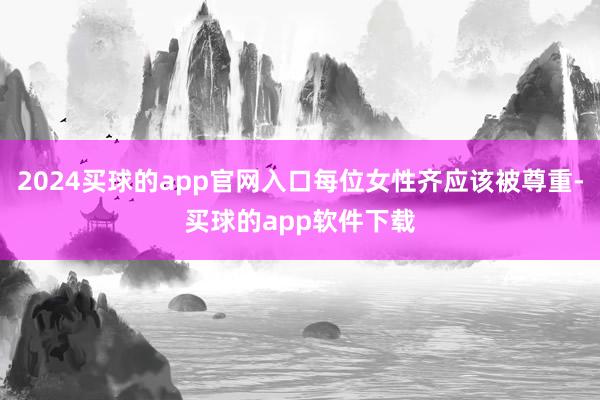 2024买球的app官网入口每位女性齐应该被尊重-买球的app软件下载