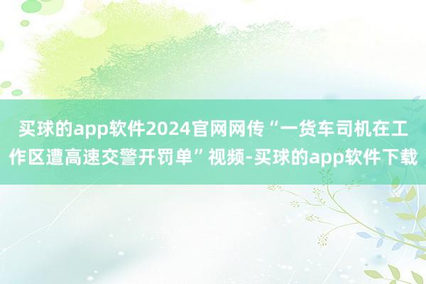 买球的app软件2024官网网传“一货车司机在工作区遭高速交警开罚单”视频-买球的app软件下载