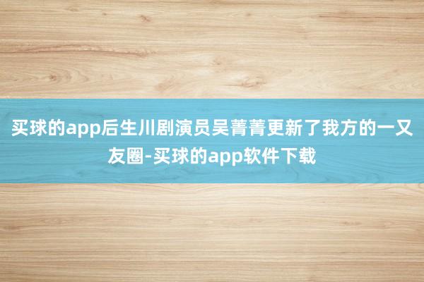 买球的app后生川剧演员吴菁菁更新了我方的一又友圈-买球的app软件下载