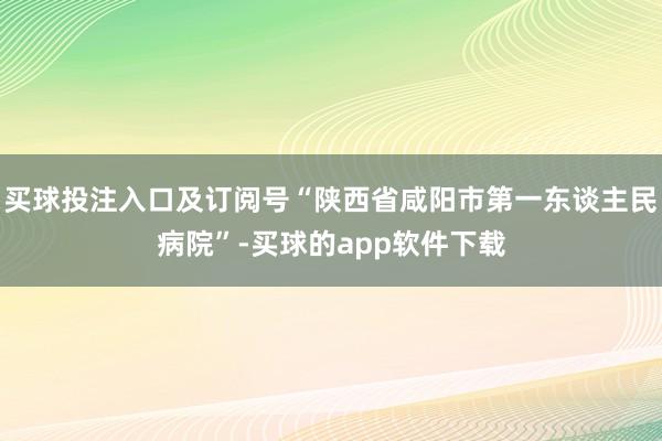 买球投注入口及订阅号“陕西省咸阳市第一东谈主民病院”-买球的app软件下载