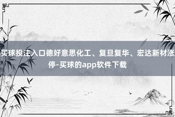 买球投注入口德好意思化工、复旦复华、宏达新材涨停-买球的app软件下载