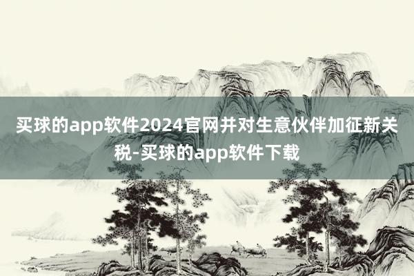 买球的app软件2024官网并对生意伙伴加征新关税-买球的app软件下载