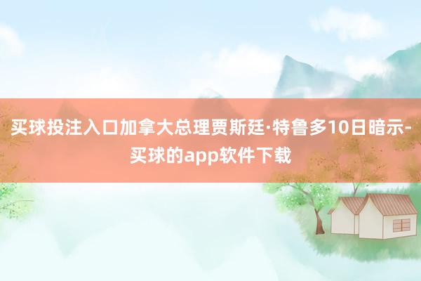买球投注入口加拿大总理贾斯廷·特鲁多10日暗示-买球的app软件下载