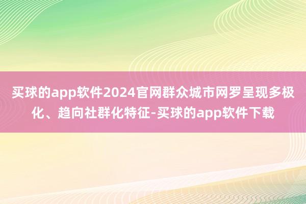 买球的app软件2024官网群众城市网罗呈现多极化、趋向社群化特征-买球的app软件下载