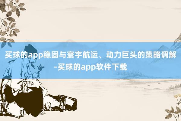 买球的app稳固与寰宇航运、动力巨头的策略调解-买球的app软件下载