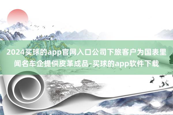 2024买球的app官网入口公司下旅客户为国表里闻名车企提供皮革成品-买球的app软件下载