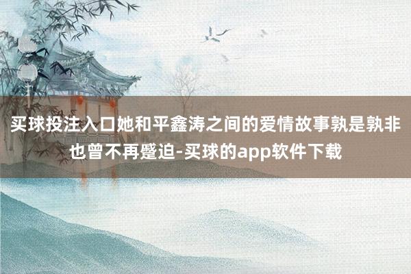 买球投注入口她和平鑫涛之间的爱情故事孰是孰非也曾不再蹙迫-买球的app软件下载