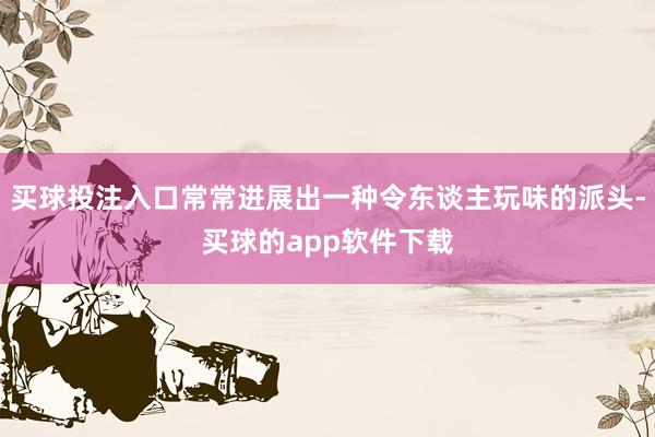 买球投注入口常常进展出一种令东谈主玩味的派头-买球的app软件下载