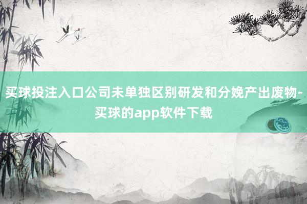 买球投注入口公司未单独区别研发和分娩产出废物-买球的app软件下载