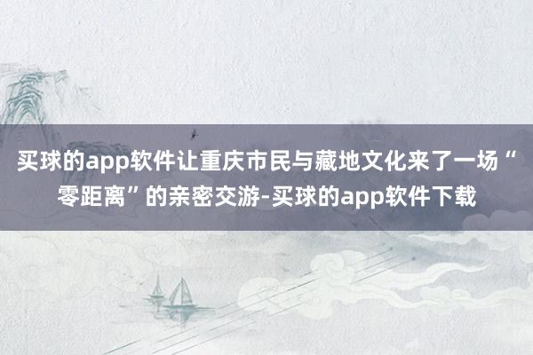 买球的app软件让重庆市民与藏地文化来了一场“零距离”的亲密交游-买球的app软件下载
