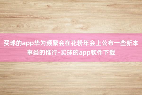 买球的app华为频繁会在花粉年会上公布一些新本事类的推行-买球的app软件下载