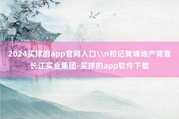 2024买球的app官网入口\n和记黄埔地产背靠长江实业集团-买球的app软件下载