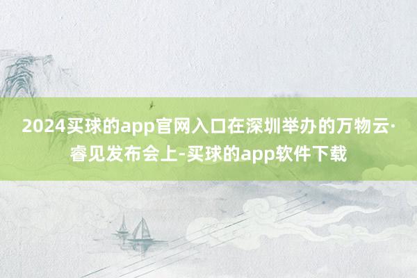 2024买球的app官网入口在深圳举办的万物云·睿见发布会上-买球的app软件下载