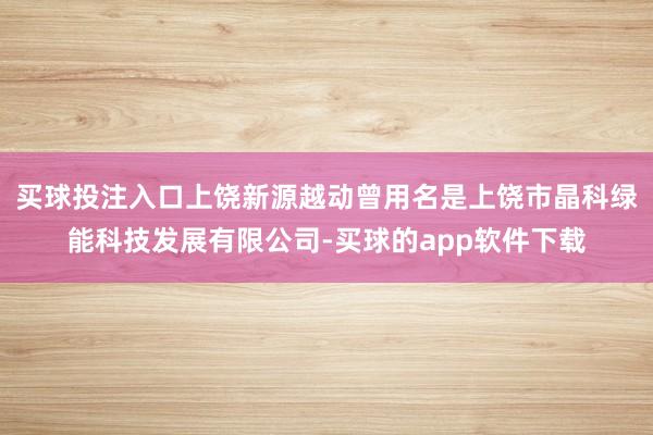 买球投注入口上饶新源越动曾用名是上饶市晶科绿能科技发展有限公司-买球的app软件下载