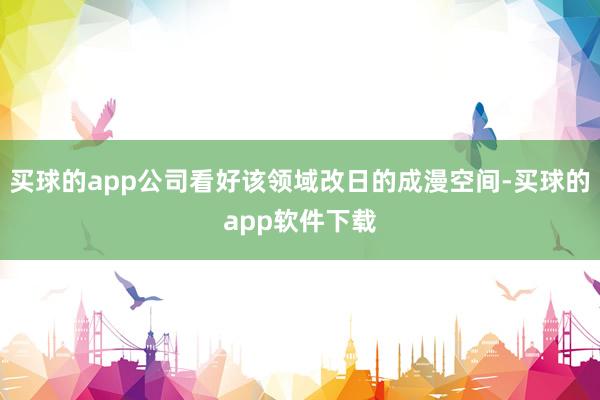 买球的app公司看好该领域改日的成漫空间-买球的app软件下载