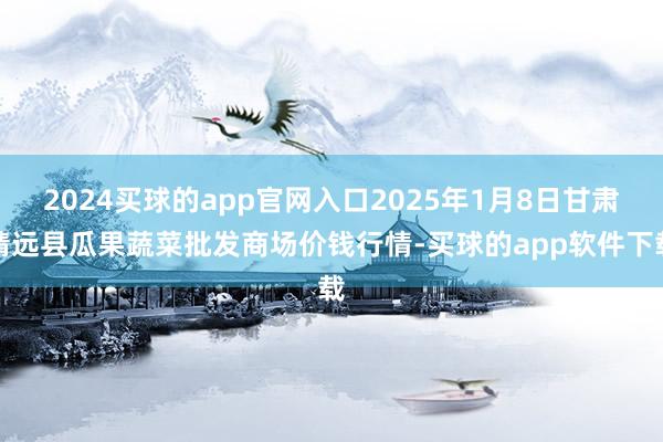 2024买球的app官网入口2025年1月8日甘肃靖远县瓜果蔬菜批发商场价钱行情-买球的app软件下载