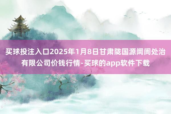 买球投注入口2025年1月8日甘肃陇国源阛阓处治有限公司价钱行情-买球的app软件下载