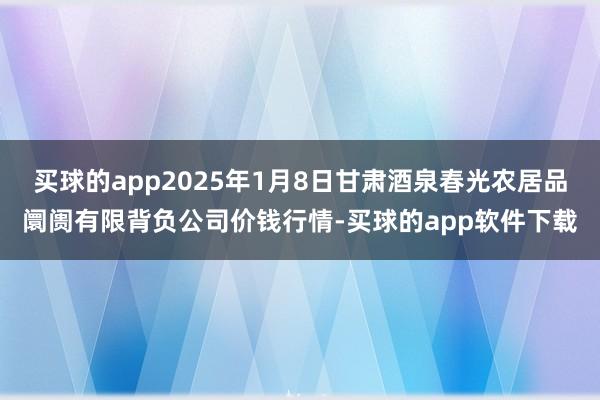 买球的app2025年1月8日甘肃酒泉春光农居品阛阓有限背负公司价钱行情-买球的app软件下载