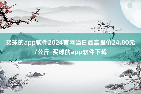 买球的app软件2024官网当日最高报价24.00元/公斤-买球的app软件下载