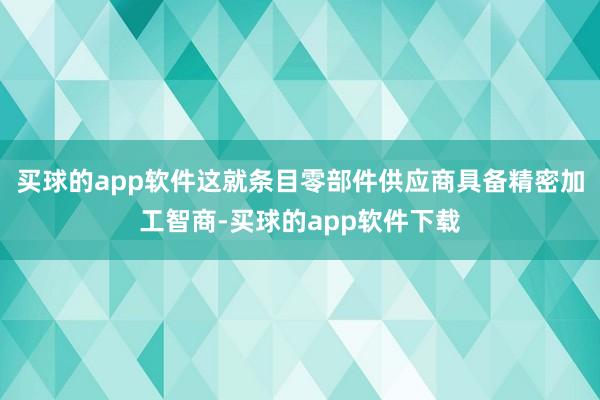 买球的app软件这就条目零部件供应商具备精密加工智商-买球的app软件下载