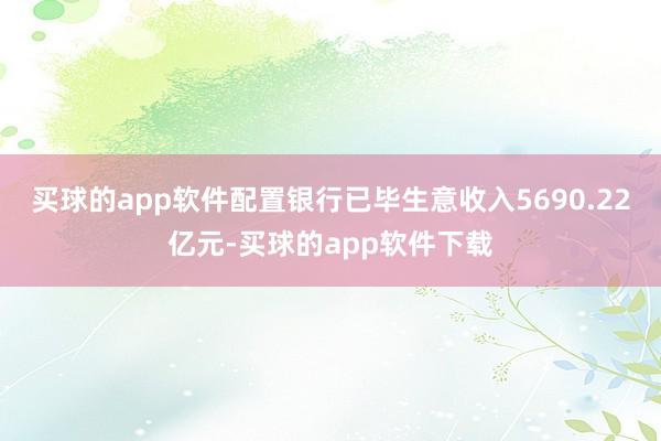 买球的app软件配置银行已毕生意收入5690.22亿元-买球的app软件下载