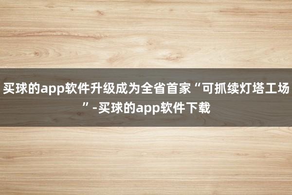 买球的app软件升级成为全省首家“可抓续灯塔工场”-买球的app软件下载