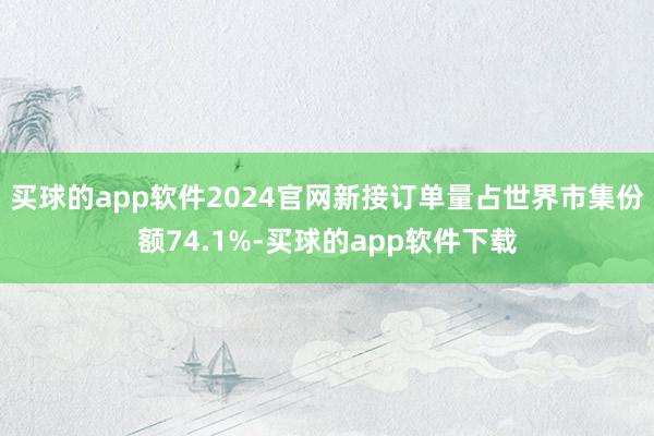 买球的app软件2024官网新接订单量占世界市集份额74.1%-买球的app软件下载