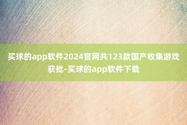 买球的app软件2024官网共123款国产收集游戏获批-买球的app软件下载