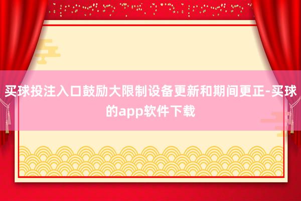 买球投注入口鼓励大限制设备更新和期间更正-买球的app软件下载