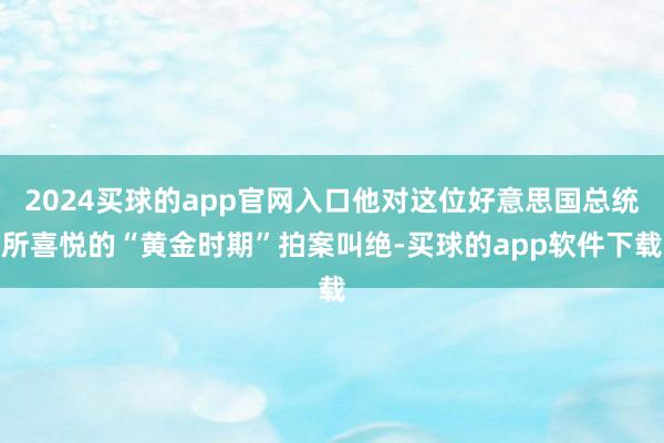 2024买球的app官网入口他对这位好意思国总统所喜悦的“黄金时期”拍案叫绝-买球的app软件下载