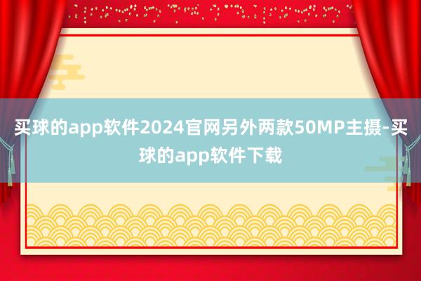 买球的app软件2024官网另外两款50MP主摄-买球的app软件下载