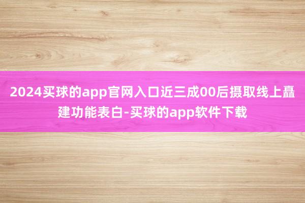 2024买球的app官网入口近三成00后摄取线上矗建功能表白-买球的app软件下载