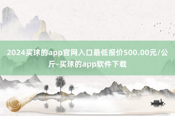 2024买球的app官网入口最低报价500.00元/公斤-买球的app软件下载