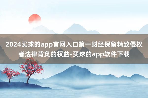 2024买球的app官网入口第一财经保留精致侵权者法律背负的权益-买球的app软件下载