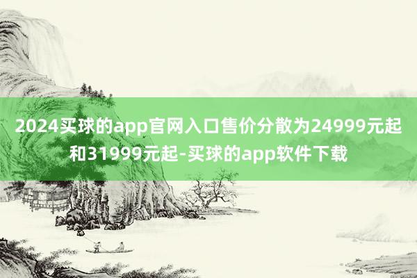 2024买球的app官网入口售价分散为24999元起和31999元起-买球的app软件下载