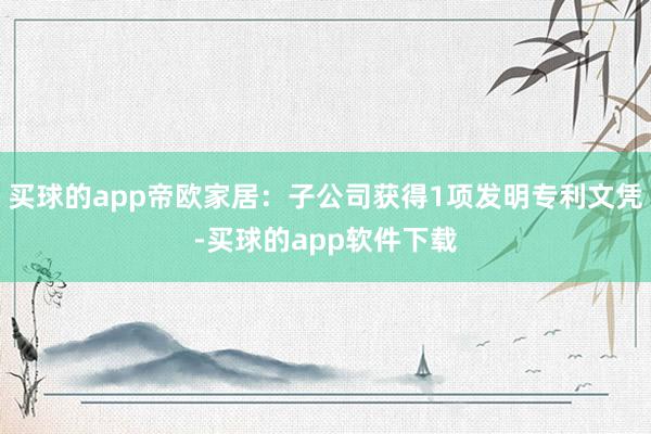 买球的app帝欧家居：子公司获得1项发明专利文凭-买球的app软件下载