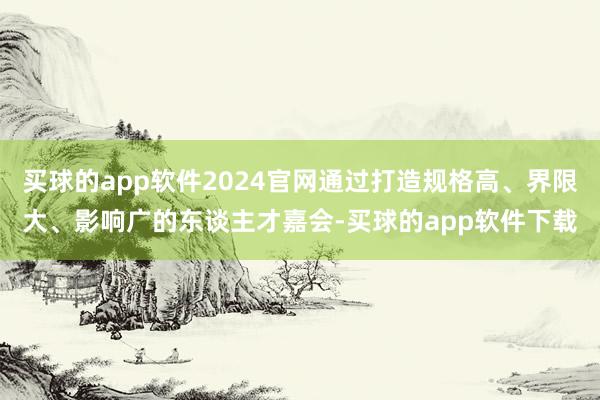 买球的app软件2024官网通过打造规格高、界限大、影响广的东谈主才嘉会-买球的app软件下载