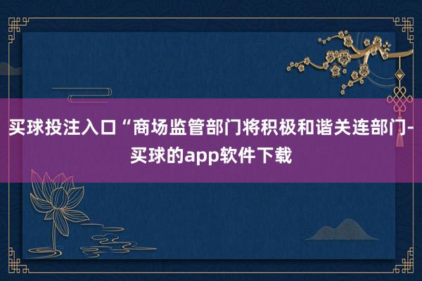 买球投注入口“商场监管部门将积极和谐关连部门-买球的app软件下载