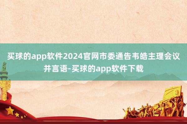 买球的app软件2024官网市委通告韦皓主理会议并言语-买球的app软件下载