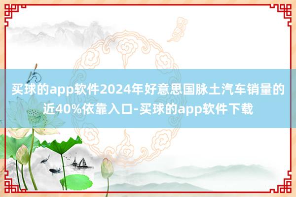 买球的app软件2024年好意思国脉土汽车销量的近40%依靠入口-买球的app软件下载
